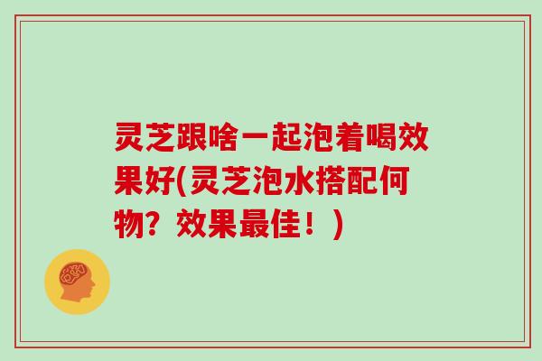 灵芝跟啥一起泡着喝效果好(灵芝泡水搭配何物?效果最佳!)