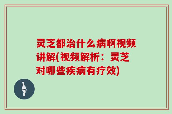 灵芝都治什么病啊视频讲解(视频解析：灵芝对哪些疾病有疗效)