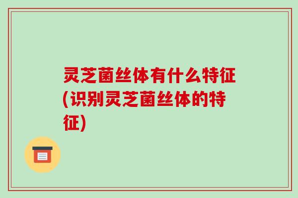 灵芝菌丝体有什么特征(识别灵芝菌丝体的特征)