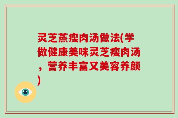 灵芝蒸瘦肉汤做法(学做健康美味灵芝瘦肉汤,营养丰富又美容养颜)