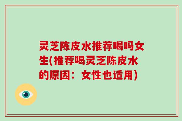 灵芝陈皮水推荐喝吗女生(推荐喝灵芝陈皮水的原因:女性也适用)
