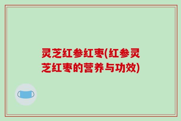 灵芝红参红枣(红参灵芝红枣的营养与功效)
