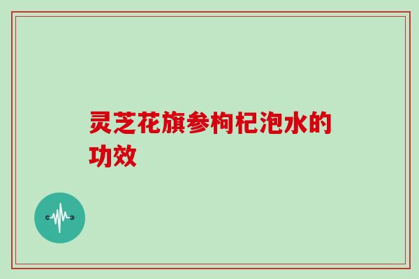 灵芝花旗参枸杞泡水的功效