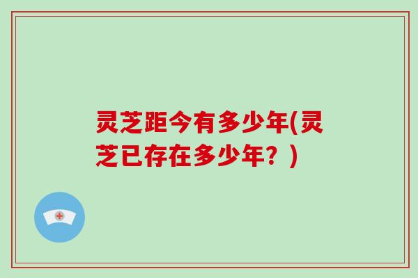 灵芝距今有多少年(灵芝已存在多少年?)