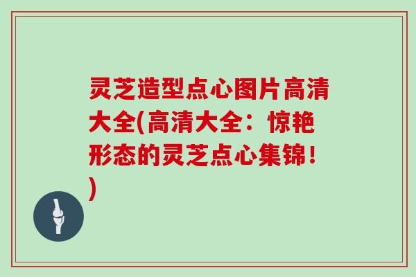 灵芝造型点心图片高清大全(高清大全:惊艳形态的灵芝点心集锦!)
