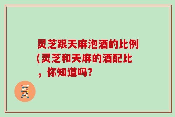 灵芝跟天麻泡酒的比例(灵芝和天麻的酒配比,你知道吗?