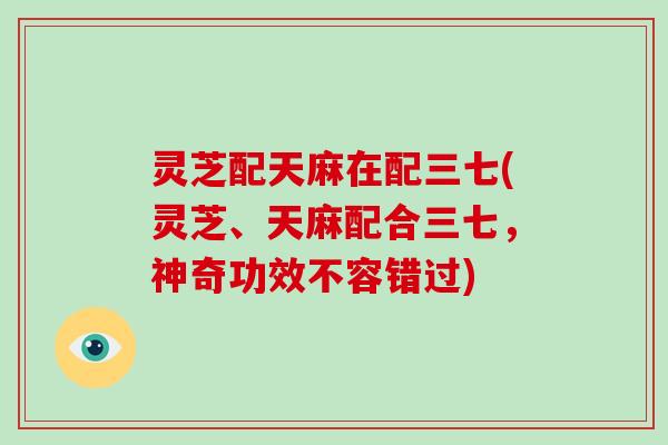 灵芝配天麻在配三七(灵芝、天麻配合三七,神奇功效不容错过)