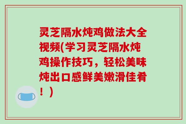 灵芝隔水炖鸡做法大全视频(学习灵芝隔水炖鸡操作技巧,轻松美味炖出口感鲜美嫩滑佳肴!)