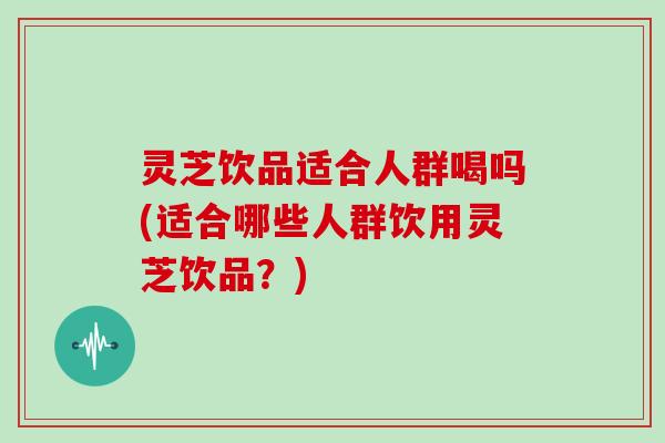 灵芝饮品适合人群喝吗(适合哪些人群饮用灵芝饮品?)