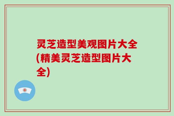 灵芝造型美观图片大全(精美灵芝造型图片大全)