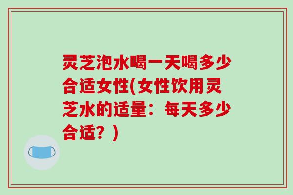 灵芝泡水喝一天喝多少合适女性(女性饮用灵芝水的适量:每天多少合适?)