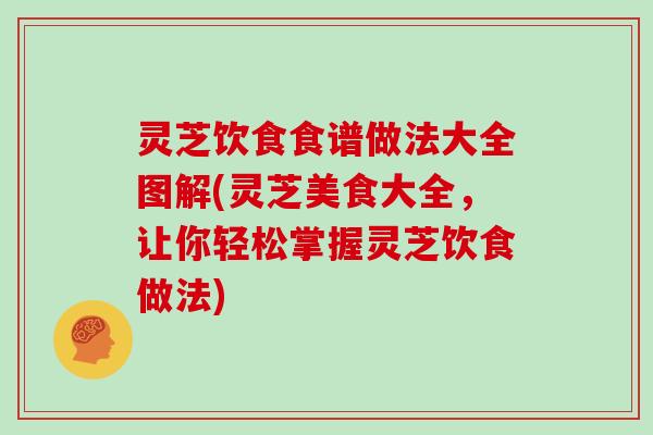 灵芝饮食食谱做法大全图解(灵芝美食大全,让你轻松掌握灵芝饮食做法)
