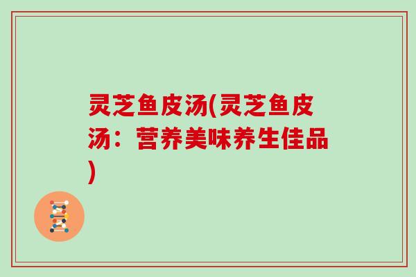 灵芝鱼皮汤(灵芝鱼皮汤:营养美味养生佳品)