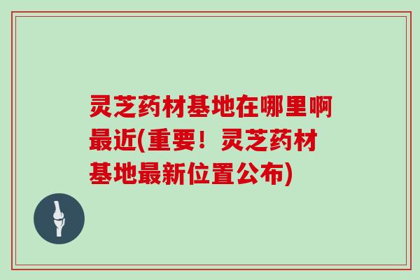 灵芝药材基地在哪里啊最近(重要！灵芝药材基地最新位置公布)