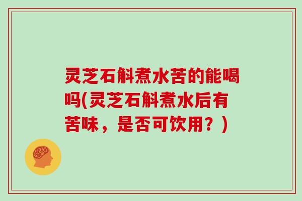 灵芝石斛煮水苦的能喝吗(灵芝石斛煮水后有苦味,是否可饮用?)