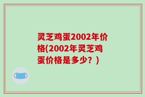 灵芝鸡蛋2002年价格(2002年灵芝鸡蛋价格是多少？)