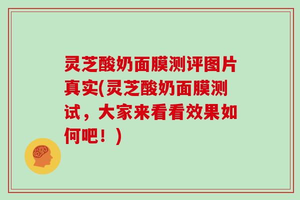 灵芝酸奶面膜测评图片真实(灵芝酸奶面膜测试,大家来看看效果如何吧!)