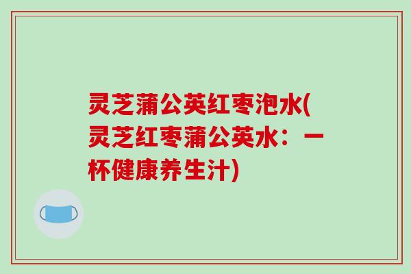 灵芝蒲公英红枣泡水(灵芝红枣蒲公英水：一杯健康养生汁)