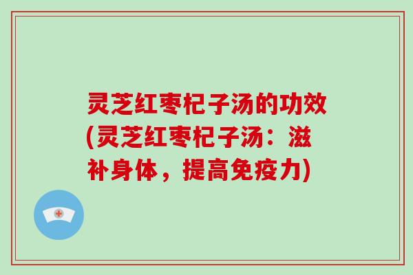 灵芝红枣杞子汤的功效(灵芝红枣杞子汤:滋补身体,提高免疫力)