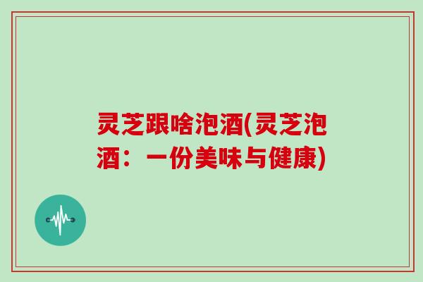 灵芝跟啥泡酒(灵芝泡酒：一份美味与健康)