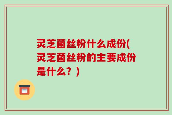 灵芝菌丝粉什么成份(灵芝菌丝粉的主要成份是什么?)