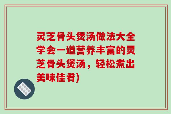 灵芝骨头煲汤做法大全学会一道营养丰富的灵芝骨头煲汤,轻松煮出美味佳肴)