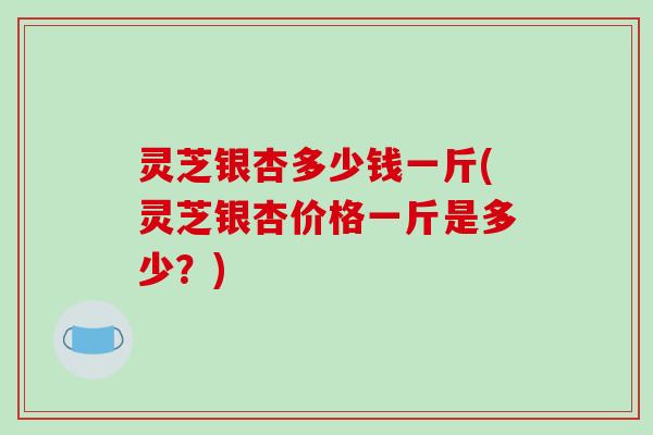 灵芝银杏多少钱一斤(灵芝银杏价格一斤是多少?)
