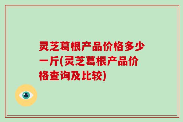 灵芝葛根产品价格多少一斤(灵芝葛根产品价格查询及比较)