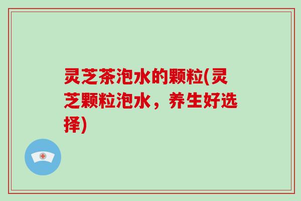灵芝茶泡水的颗粒(灵芝颗粒泡水,养生好选择)