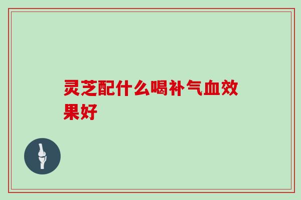 灵芝配什么喝补气血效果好