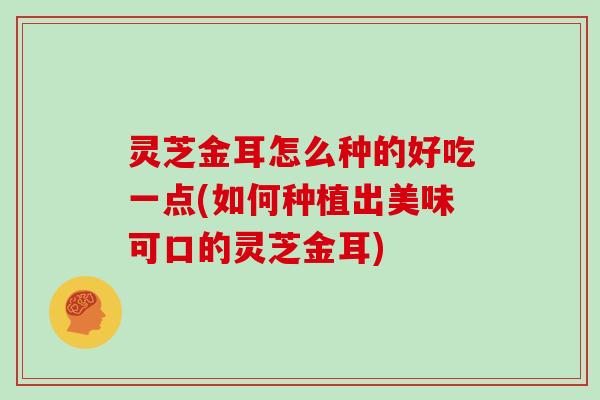 灵芝金耳怎么种的好吃一点(如何种植出美味可口的灵芝金耳)