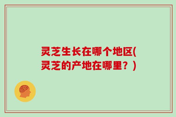 灵芝生长在哪个地区(灵芝的产地在哪里?)