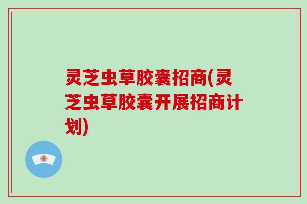 灵芝虫草胶囊招商(灵芝虫草胶囊开展招商计划)