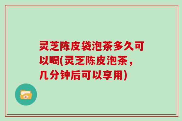 灵芝陈皮袋泡茶多久可以喝(灵芝陈皮泡茶,几分钟后可以享用)