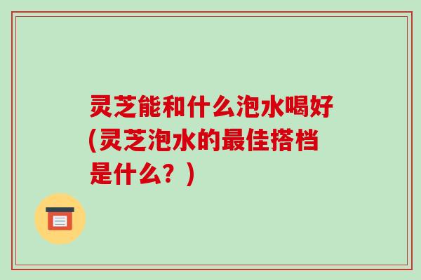 灵芝能和什么泡水喝好(灵芝泡水的最佳搭档是什么？)