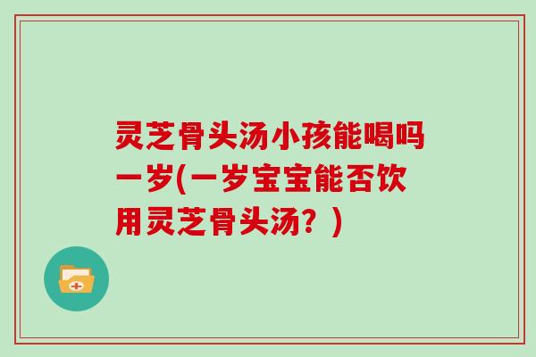 灵芝骨头汤小孩能喝吗一岁(一岁宝宝能否饮用灵芝骨头汤？)