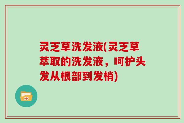 灵芝草洗发液(灵芝草萃取的洗发液,呵护头发从根部到发梢)