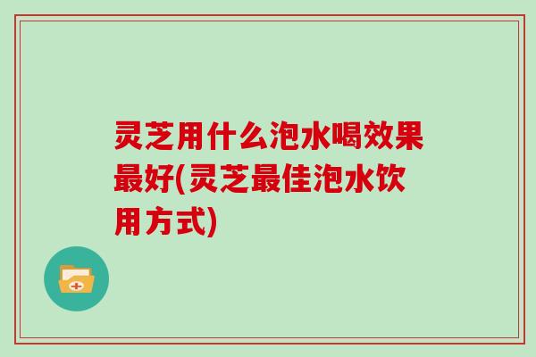 灵芝用什么泡水喝效果最好(灵芝最佳泡水饮用方式)