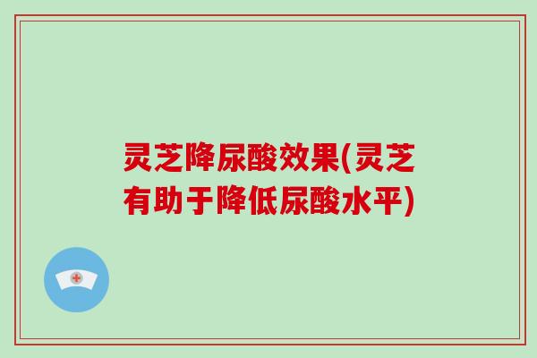 灵芝降尿酸效果(灵芝有助于降低尿酸水平)