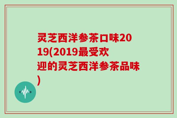 灵芝西洋参茶口味2019(2019最受欢迎的灵芝西洋参茶品味)