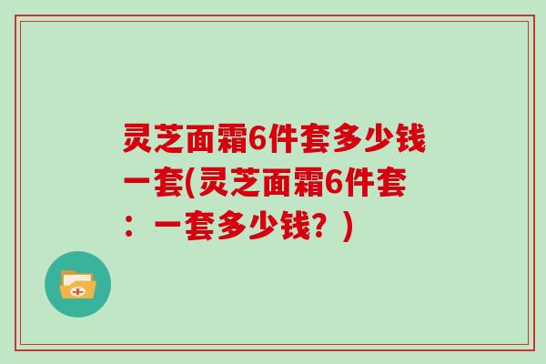 灵芝面霜6件套多少钱一套(灵芝面霜6件套:一套多少钱?)