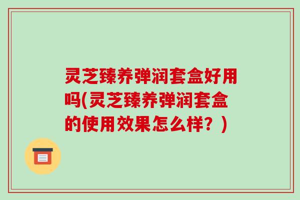 灵芝臻养弹润套盒好用吗(灵芝臻养弹润套盒的使用效果怎么样?)