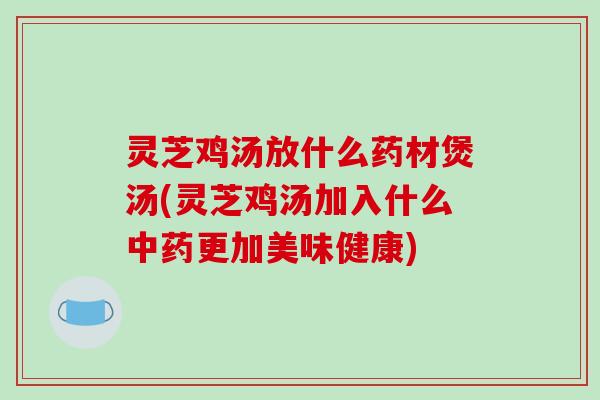 灵芝鸡汤放什么药材煲汤(灵芝鸡汤加入什么中药更加美味健康)