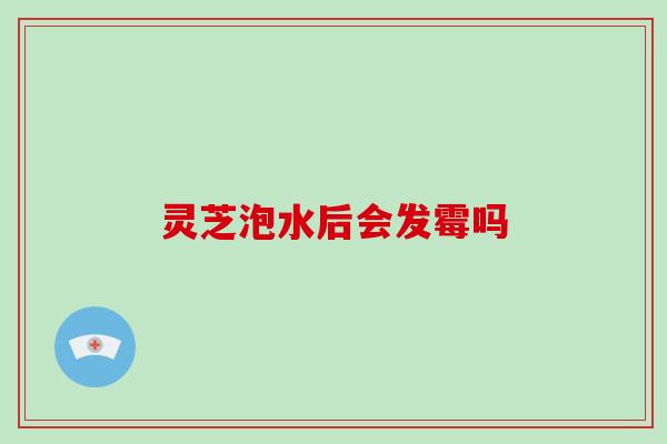 灵芝泡水后会发霉吗
