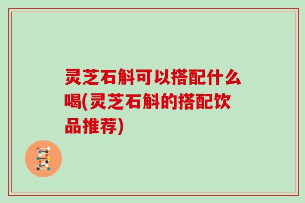 灵芝石斛可以搭配什么喝(灵芝石斛的搭配饮品推荐)