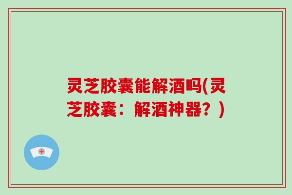 灵芝胶囊能解酒吗(灵芝胶囊:解酒神器?)