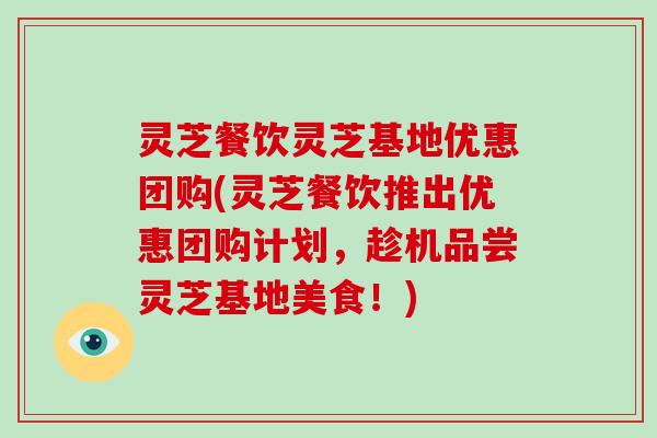 灵芝餐饮灵芝基地优惠团购(灵芝餐饮推出优惠团购计划,趁机品尝灵芝基地美食!)