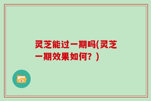灵芝能过一期吗(灵芝一期效果如何?)