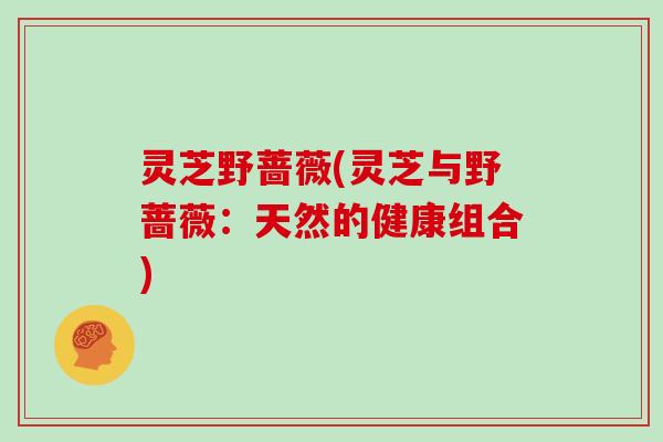 灵芝野蔷薇(灵芝与野蔷薇:天然的健康组合)