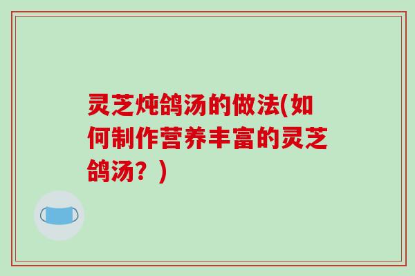 灵芝炖鸽汤的做法(如何制作营养丰富的灵芝鸽汤?)